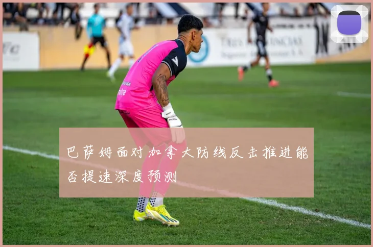 巴萨姆面对加拿大防线反击推进能否提速深度预测