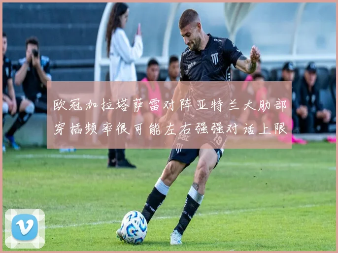 欧冠加拉塔萨雷对阵亚特兰大肋部穿插频率很可能左右强强对话上限